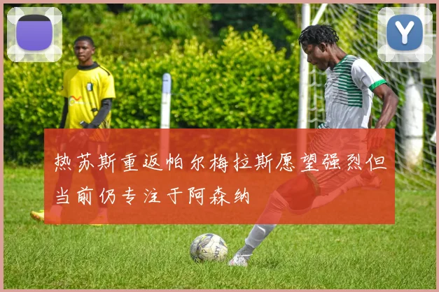 热苏斯重返帕尔梅拉斯愿望强烈但当前仍专注于阿森纳