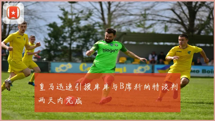 皇马迅速引援库库与B席科纳特谈判两天内完成