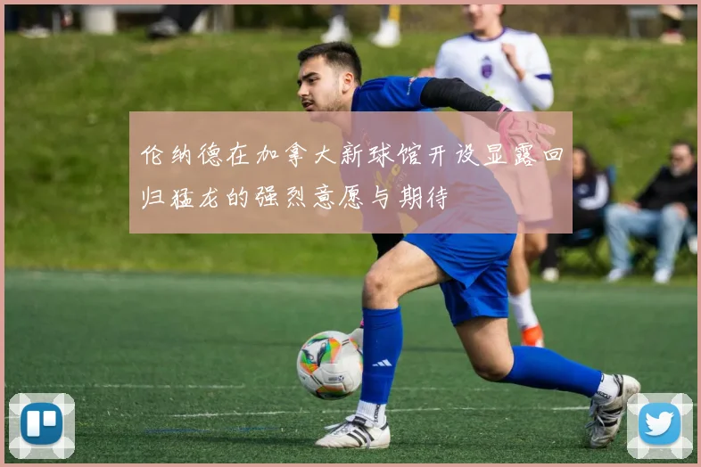 伦纳德在加拿大新球馆开设显露回归猛龙的强烈意愿与期待