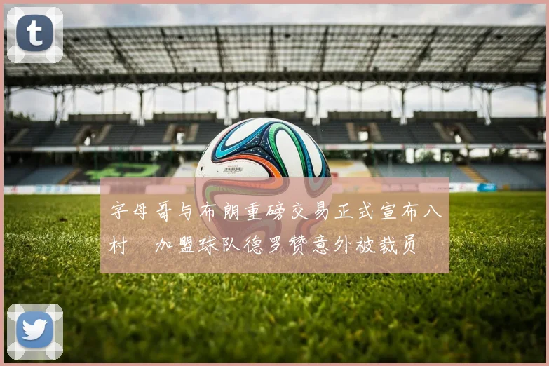字母哥与布朗重磅交易正式宣布八村塁加盟球队德罗赞意外被裁员