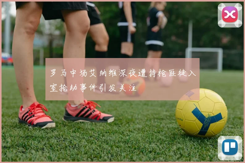罗马中场艾纳维深夜遭持枪匪徒入室抢劫事件引发关注