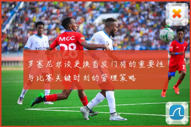 罗塞尼尔谈更换首发门将的重要性与比赛关键时刻的管理策略