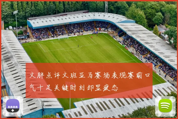 文胖点评文班亚马赛场表现赛前口气十足关键时刻却显疲态