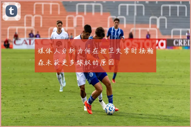 媒体人分析为何在控卫失常时杨瀚森未获更多球权的原因