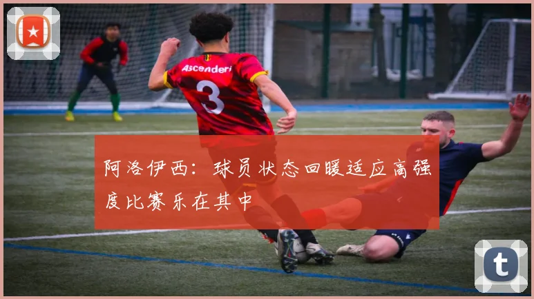 阿洛伊西：球员状态回暖适应高强度比赛乐在其中