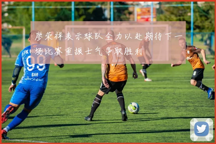 廖荣祥表示球队全力以赴期待下一场比赛重振士气争取胜利