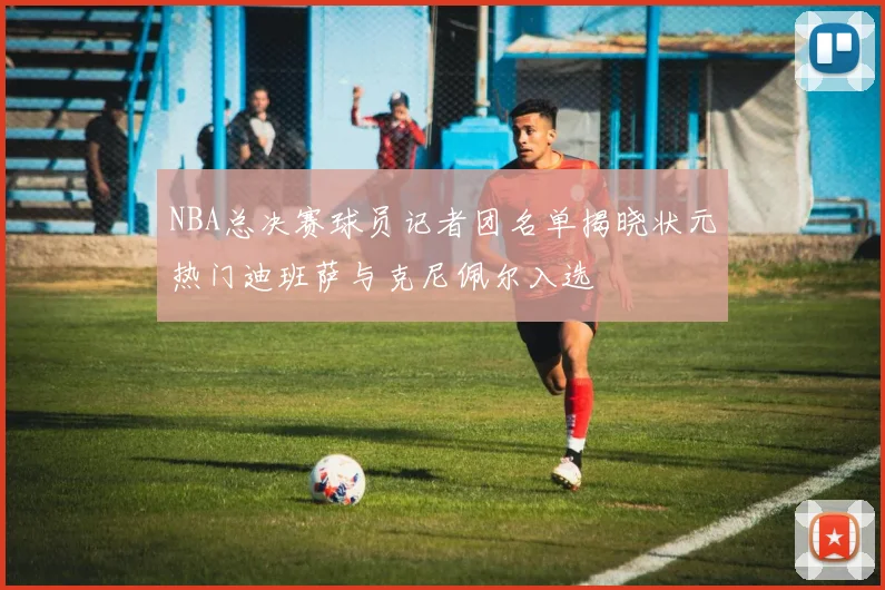 NBA总决赛球员记者团名单揭晓状元热门迪班萨与克尼佩尔入选