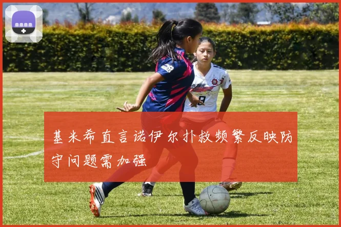 基米希直言诺伊尔扑救频繁反映防守问题需加强