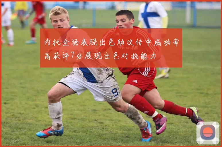 内托全场表现出色助攻传中成功率高获评7分展现出色对抗能力