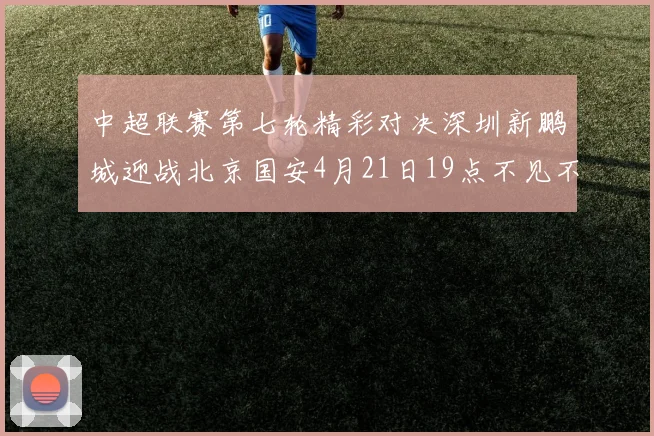 中超联赛第七轮精彩对决深圳新鹏城迎战北京国安4月21日19点不见不散