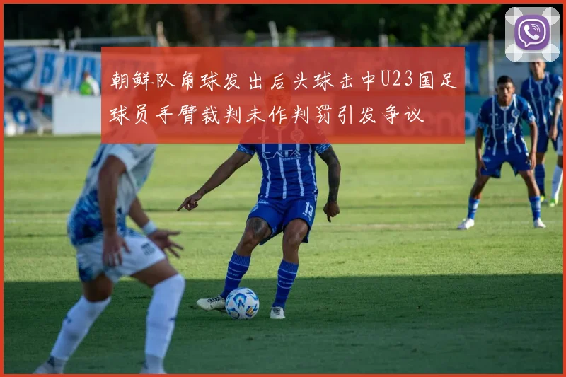 朝鲜队角球发出后头球击中U23国足球员手臂裁判未作判罚引发争议