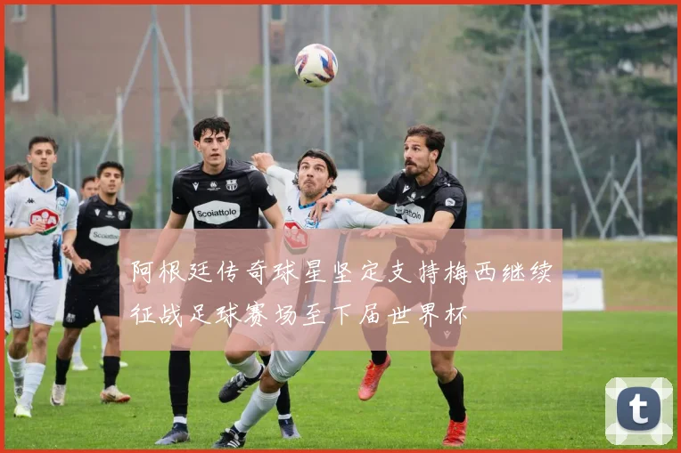 阿根廷传奇球星坚定支持梅西继续征战足球赛场至下届世界杯