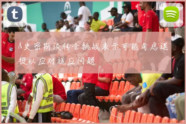 A史密斯谈转会挑战表示可能考虑退役以应对适应问题