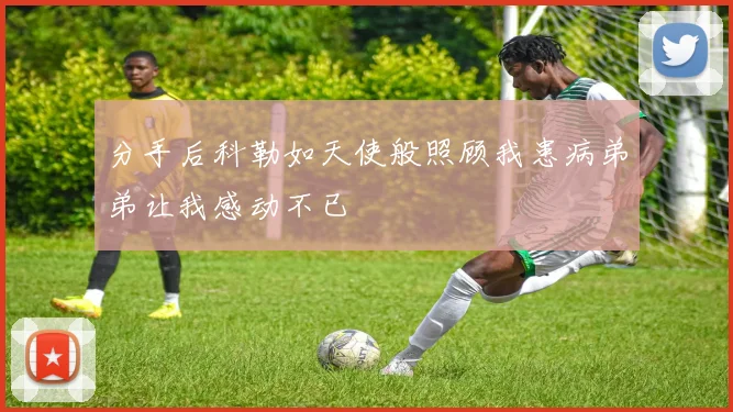 分手后科勒如天使般照顾我患病弟弟让我感动不已