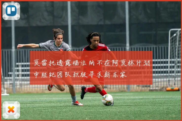 莫雷托透露福法纳不在阿莫林计划中经纪团队积极寻求新东家