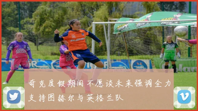 奇克度假期间不愿谈未来强调全力支持图赫尔与英格兰队