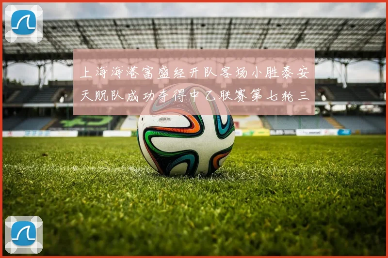 上海海港富盛经开队客场小胜泰安天贶队成功夺得中乙联赛第七轮三分
