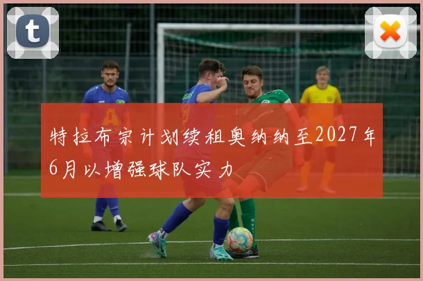 特拉布宗计划续租奥纳纳至2027年6月以增强球队实力